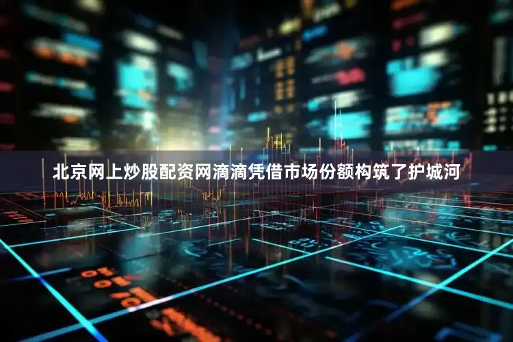 北京网上炒股配资网滴滴凭借市场份额构筑了护城河
