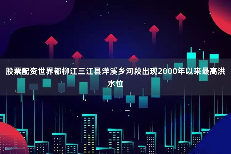 股票配资世界都柳江三江县洋溪乡河段出现2000年以来最高洪水位