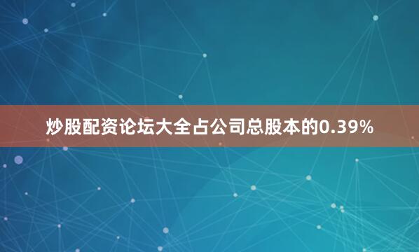 炒股配资论坛大全占公司总股本的0.39%