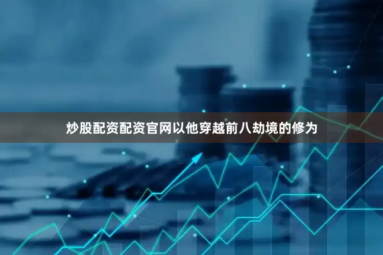 炒股配资配资官网以他穿越前八劫境的修为