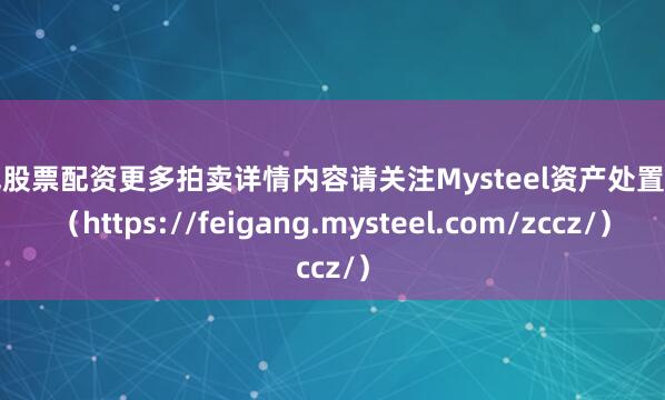 短线股票配资更多拍卖详情内容请关注Mysteel资产处置网页（https://feigang.mysteel.com/zccz/）