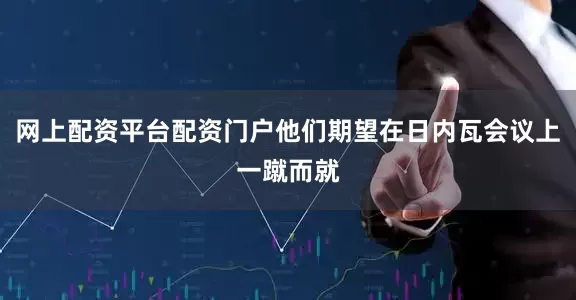 网上配资平台配资门户他们期望在日内瓦会议上一蹴而就