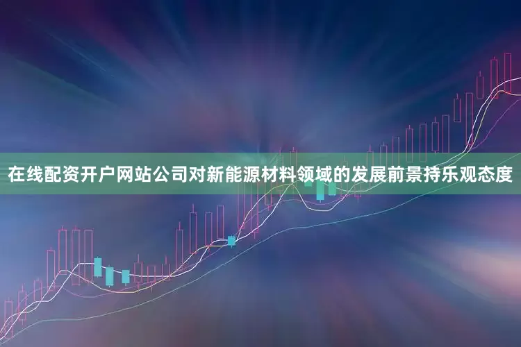 在线配资开户网站公司对新能源材料领域的发展前景持乐观态度