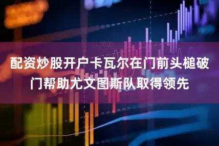 配资炒股开户卡瓦尔在门前头槌破门帮助尤文图斯队取得领先