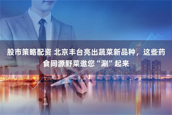 股市策略配资 北京丰台亮出蔬菜新品种，这些药食同源野菜邀您“涮”起来