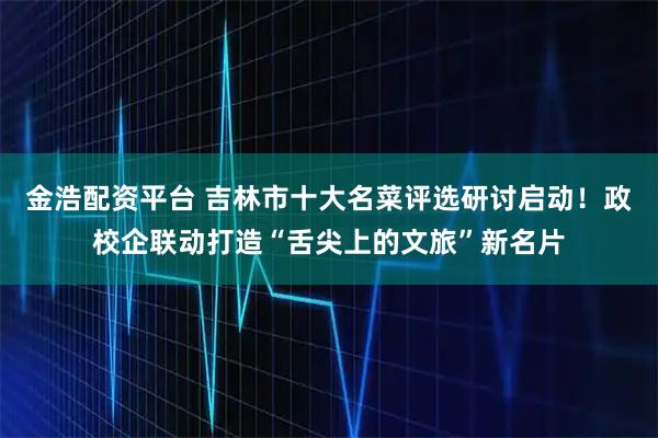 金浩配资平台 吉林市十大名菜评选研讨启动！政校企联动打造“舌尖上的文旅”新名片