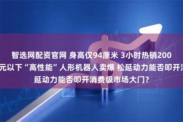 智选网配资官网 身高仅94厘米 3小时热销200台！全球首款万元以下“高性能”人形机器人卖爆 松延动力能否叩开消费级市场大门？