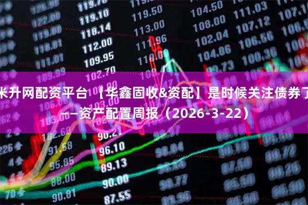米升网配资平台 【华鑫固收&资配】是时候关注债券了——资产配置周报（2026-3-22）