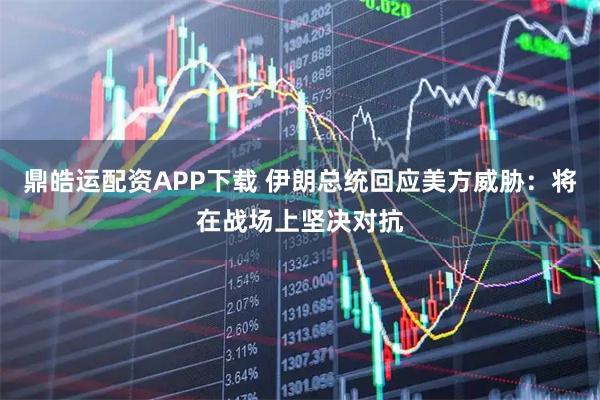 鼎皓运配资APP下载 伊朗总统回应美方威胁：将在战场上坚决对抗