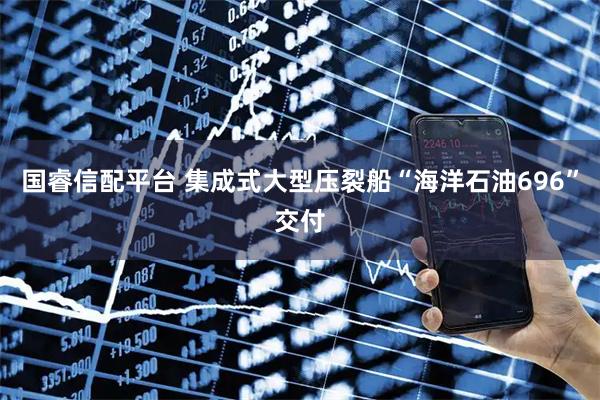 国睿信配平台 集成式大型压裂船“海洋石油696”交付