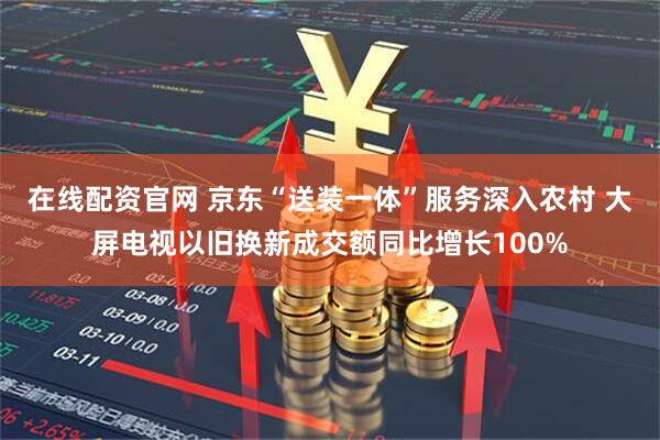 在线配资官网 京东“送装一体”服务深入农村 大屏电视以旧换新成交额同比增长100%