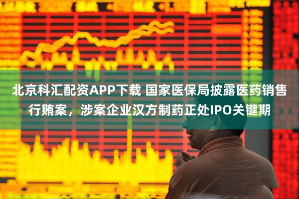 北京科汇配资APP下载 国家医保局披露医药销售行贿案，涉案企业汉方制药正处IPO关键期