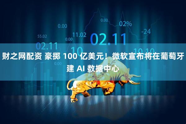 财之网配资 豪掷 100 亿美元！微软宣布将在葡萄牙建 AI 数据中心