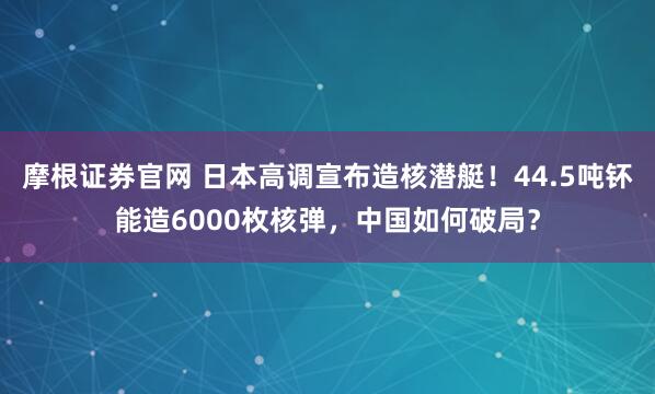 摩根证券官网 日本高调宣布造核潜艇！44.5吨钚能造6000枚核弹，中国如何破局？