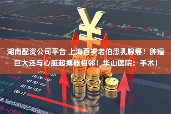 湖南配资公司平台 上海百岁老伯患乳腺癌！肿瘤巨大还与心脏起搏器相邻！华山医院：手术！