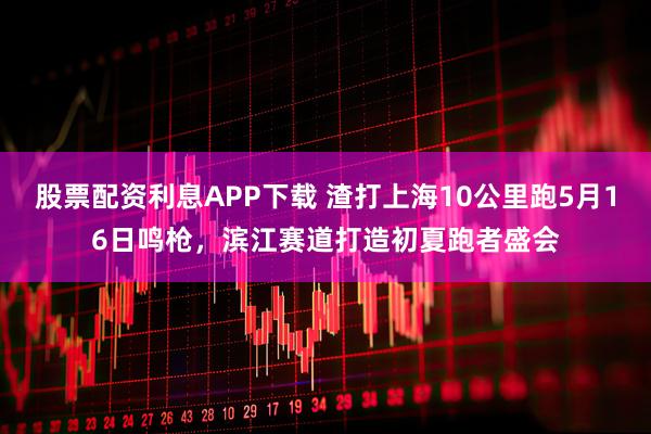 股票配资利息APP下载 渣打上海10公里跑5月16日鸣枪，滨江赛道打造初夏跑者盛会