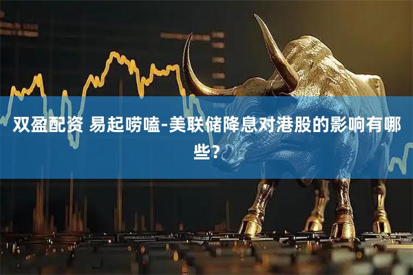双盈配资 易起唠嗑-美联储降息对港股的影响有哪些？