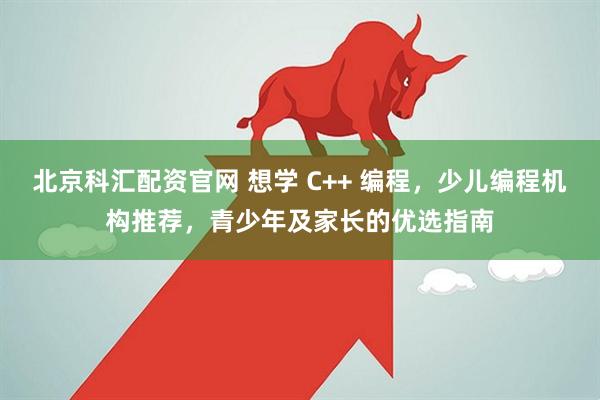 北京科汇配资官网 想学 C++ 编程，少儿编程机构推荐，青少年及家长的优选指南