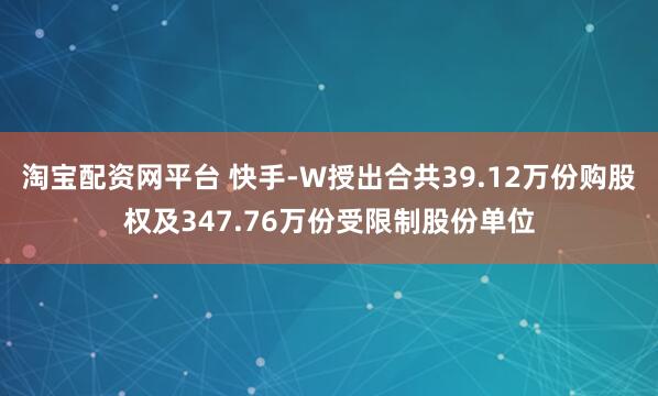 淘宝配资网平台 快手-W授出合共39.12万份购股权及347.76万份受限制股份单位