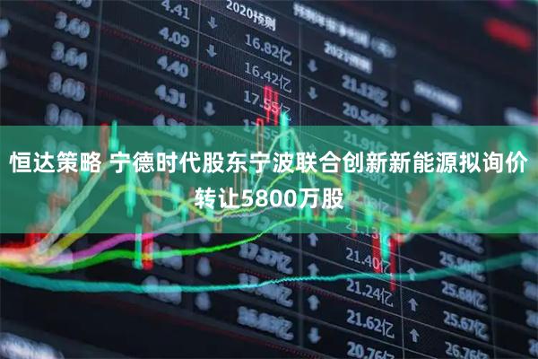 恒达策略 宁德时代股东宁波联合创新新能源拟询价转让5800万股