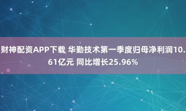 财神配资APP下载 华勤技术第一季度归母净利润10.61亿元 同比增长25.96%