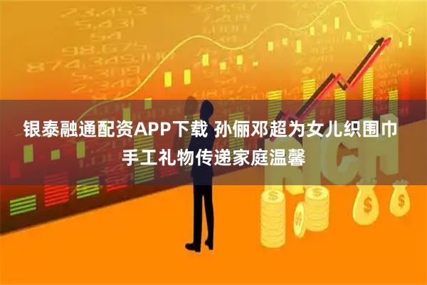 银泰融通配资APP下载 孙俪邓超为女儿织围巾 手工礼物传递家庭温馨