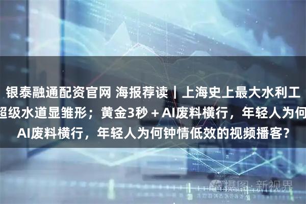 银泰融通配资官网 海报荐读｜上海史上最大水利工程加码推进，69公里超级水道显雏形；黄金3秒＋AI废料横行，年轻人为何钟情低效的视频播客？