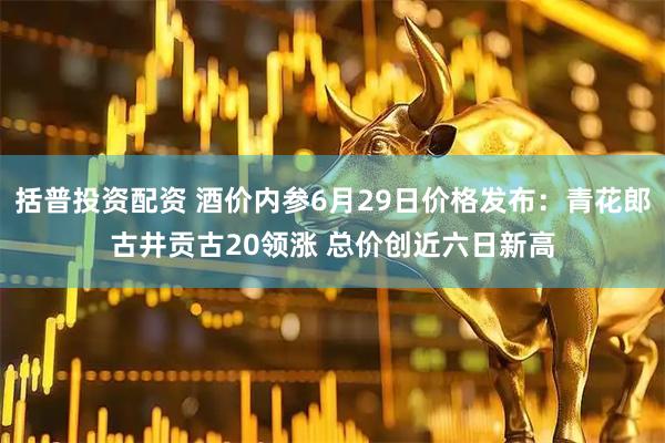 括普投资配资 酒价内参6月29日价格发布：青花郎古井贡古20领涨 总价创近六日新高