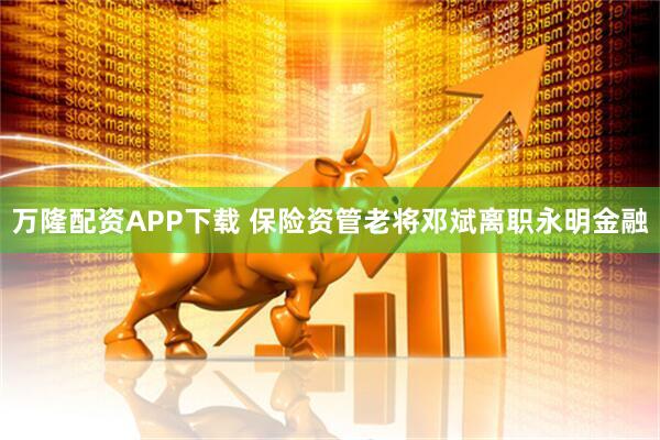 万隆配资APP下载 保险资管老将邓斌离职永明金融