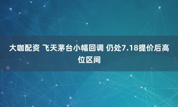 大咖配资 飞天茅台小幅回调 仍处7.18提价后高位区间